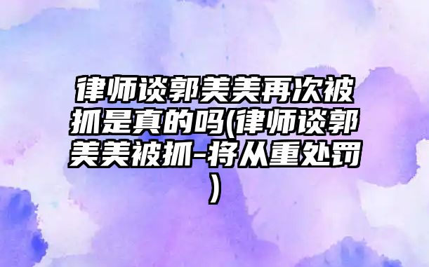 律師談郭美美再次被抓是真的嗎(律師談郭美美被抓-將從重處罰)