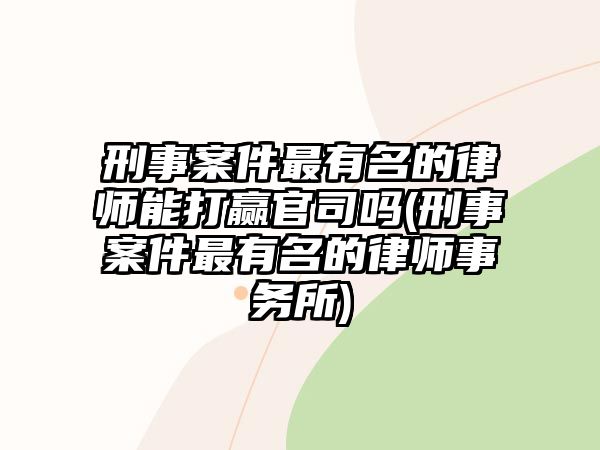 刑事案件最有名的律師能打贏官司嗎(刑事案件最有名的律師事務所)