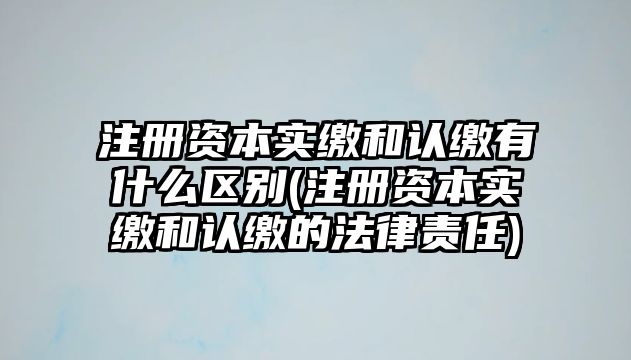 注冊(cè)資本實(shí)繳和認(rèn)繳有什么區(qū)別(注冊(cè)資本實(shí)繳和認(rèn)繳的法律責(zé)任)