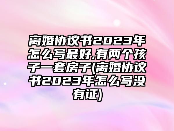 離婚協議書2023年怎么寫最好,有兩個孩子一套房子(離婚協議書2023年怎么寫沒有證)