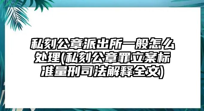 私刻公章派出所一般怎么處理(私刻公章罪立案標準量刑司法解釋全文)