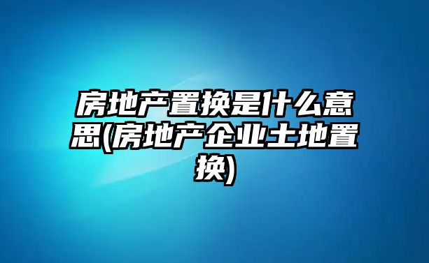 房地產(chǎn)置換是什么意思(房地產(chǎn)企業(yè)土地置換)