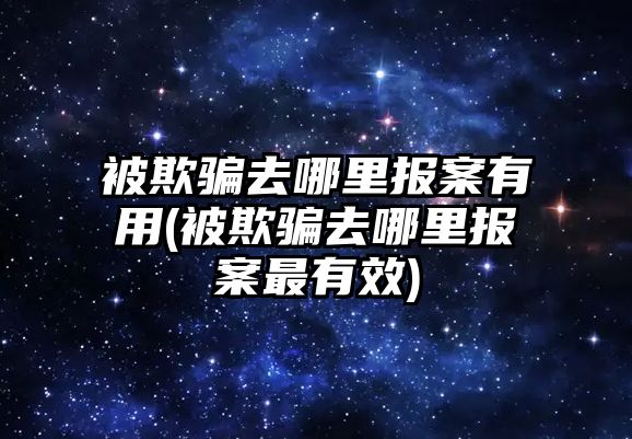 被欺騙去哪里報案有用(被欺騙去哪里報案最有效)