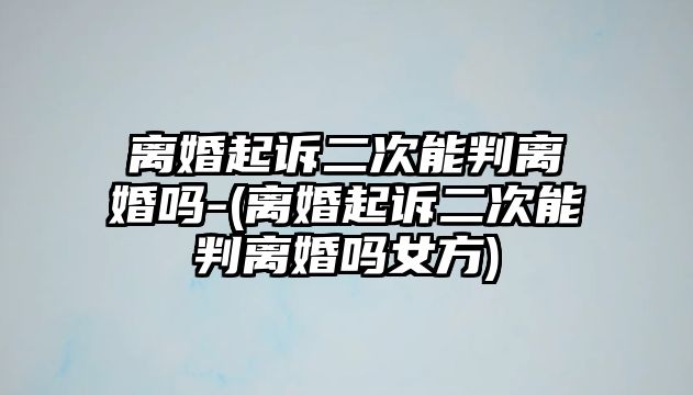 離婚起訴二次能判離婚嗎-(離婚起訴二次能判離婚嗎女方)