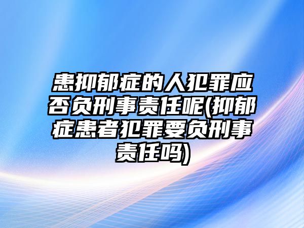 患抑郁癥的人犯罪應否負刑事責任呢(抑郁癥患者犯罪要負刑事責任嗎)