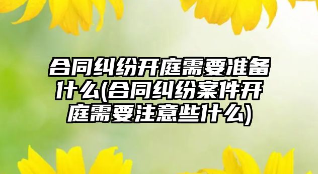 合同糾紛開庭需要準備什么(合同糾紛案件開庭需要注意些什么)