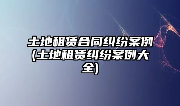 土地租賃合同糾紛案例(土地租賃糾紛案例大全)