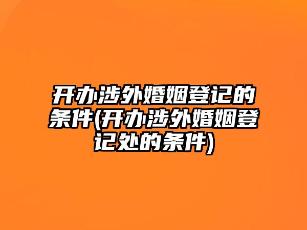 開辦涉外婚姻登記的條件(開辦涉外婚姻登記處的條件)