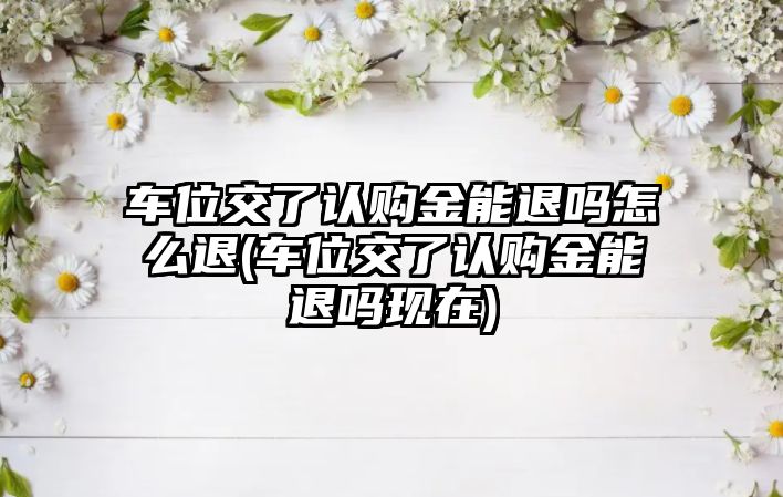 車位交了認購金能退嗎怎么退(車位交了認購金能退嗎現在)