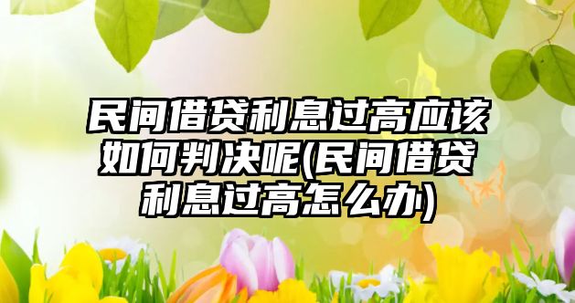 民間借貸利息過(guò)高應(yīng)該如何判決呢(民間借貸利息過(guò)高怎么辦)