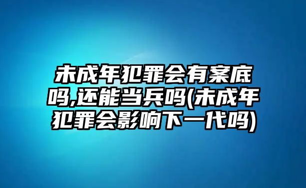 未成年犯罪會有案底嗎,還能當兵嗎(未成年犯罪會影響下一代嗎)