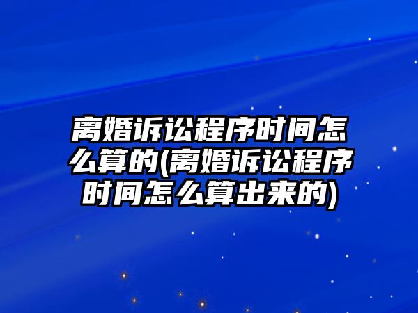 離婚訴訟程序時間怎么算的(離婚訴訟程序時間怎么算出來的)