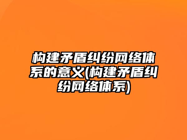 構建矛盾糾紛網絡體系的意義(構建矛盾糾紛網絡體系)