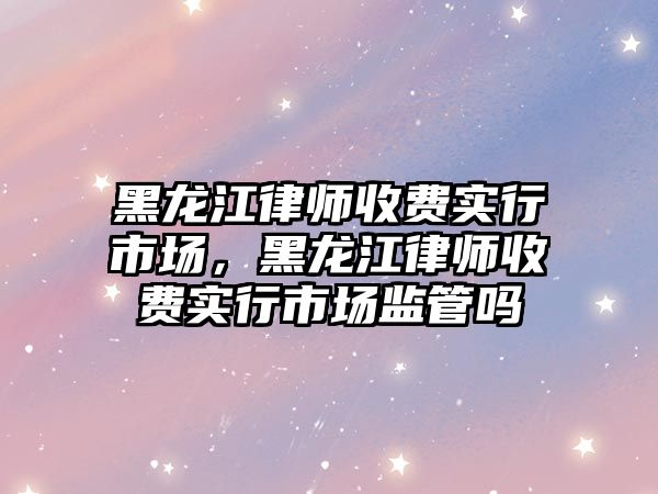 黑龍江律師收費實行市場，黑龍江律師收費實行市場監管嗎