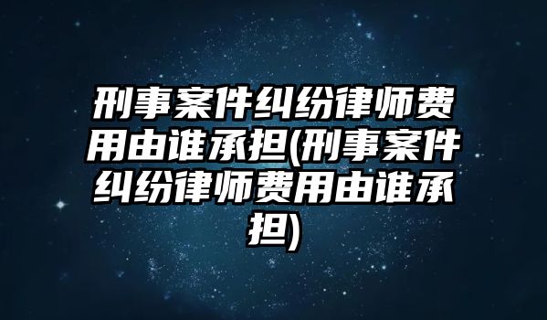 刑事案件糾紛律師費用由誰承擔(刑事案件糾紛律師費用由誰承擔)