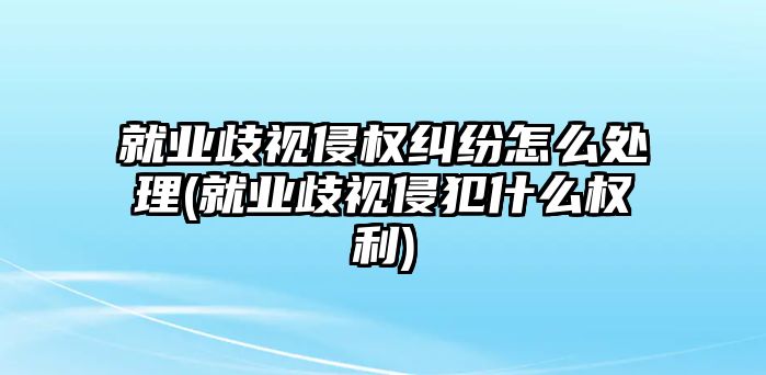 就業(yè)歧視侵權糾紛怎么處理(就業(yè)歧視侵犯什么權利)