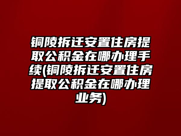 銅陵拆遷安置住房提取公積金在哪辦理手續(xù)(銅陵拆遷安置住房提取公積金在哪辦理業(yè)務(wù))