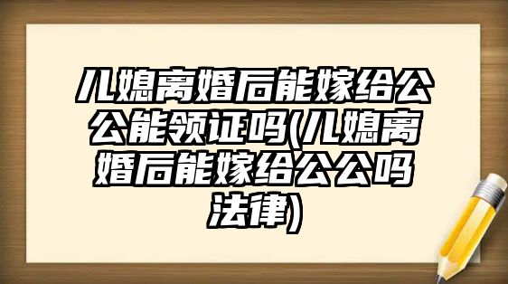 兒媳離婚后能嫁給公公能領證嗎(兒媳離婚后能嫁給公公嗎法律)