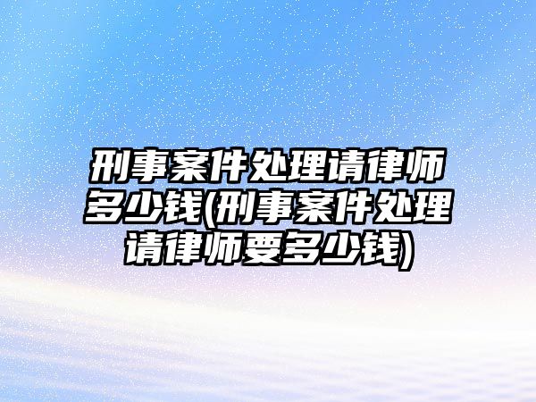 刑事案件處理請律師多少錢(刑事案件處理請律師要多少錢)