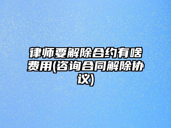 律師要解除合約有啥費(fèi)用(咨詢合同解除協(xié)議)