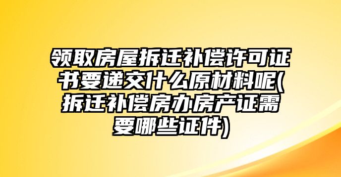 領(lǐng)取房屋拆遷補(bǔ)償許可證書(shū)要遞交什么原材料呢(拆遷補(bǔ)償房辦房產(chǎn)證需要哪些證件)