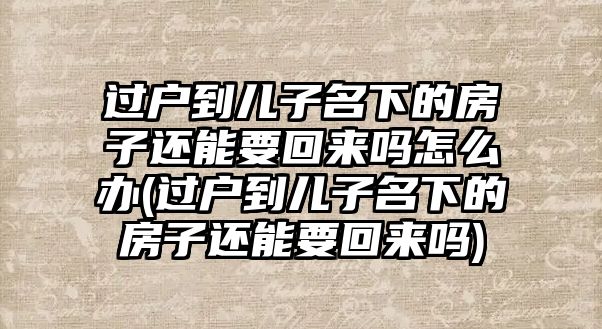 過戶到兒子名下的房子還能要回來嗎怎么辦(過戶到兒子名下的房子還能要回來嗎)