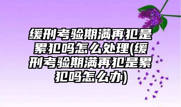 緩刑考驗期滿再犯是累犯嗎怎么處理(緩刑考驗期滿再犯是累犯嗎怎么辦)