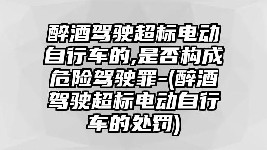 醉酒駕駛超標電動自行車的,是否構(gòu)成危險駕駛罪-(醉酒駕駛超標電動自行車的處罰)