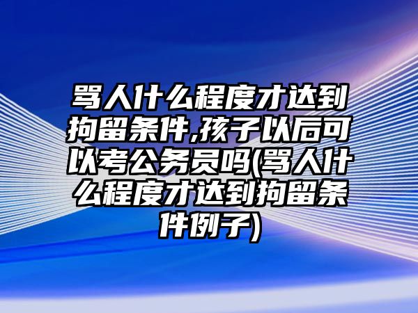 罵人什么程度才達(dá)到拘留條件,孩子以后可以考公務(wù)員嗎(罵人什么程度才達(dá)到拘留條件例子)