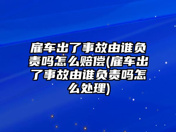 雇車出了事故由誰負責嗎怎么賠償(雇車出了事故由誰負責嗎怎么處理)