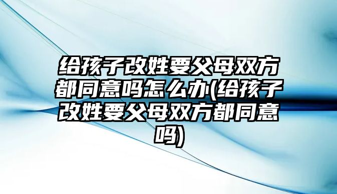 給孩子改姓要父母雙方都同意嗎怎么辦(給孩子改姓要父母雙方都同意嗎)