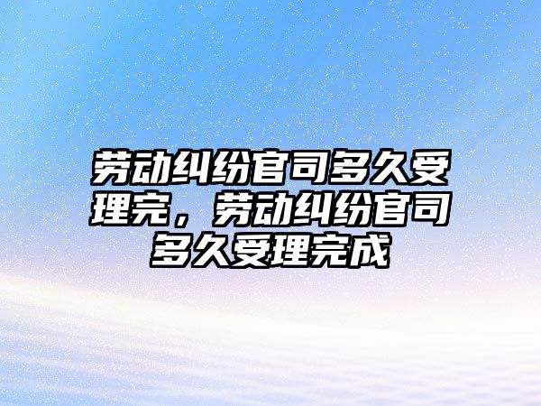 勞動糾紛官司多久受理完，勞動糾紛官司多久受理完成