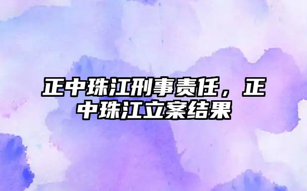 正中珠江刑事責(zé)任，正中珠江立案結(jié)果