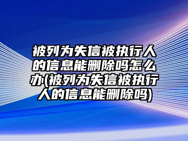 被列為失信被執(zhí)行人的信息能刪除嗎怎么辦(被列為失信被執(zhí)行人的信息能刪除嗎)