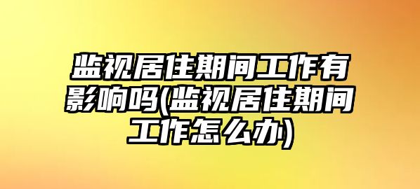 監視居住期間工作有影響嗎(監視居住期間工作怎么辦)