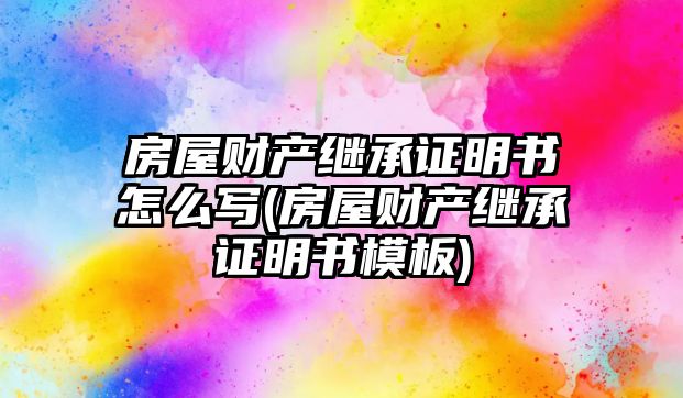 房屋財產繼承證明書怎么寫(房屋財產繼承證明書模板)