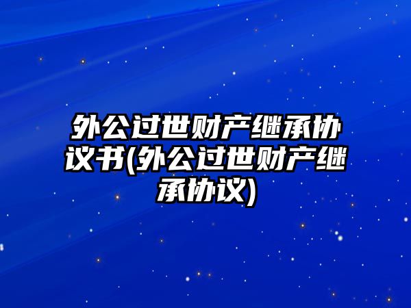 外公過世財產繼承協議書(外公過世財產繼承協議)