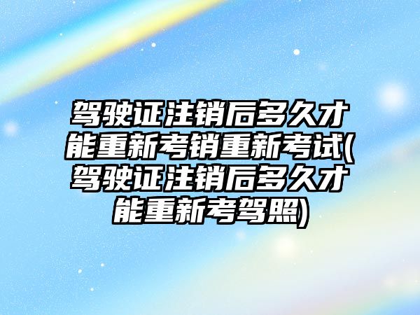 駕駛證注銷后多久才能重新考銷重新考試(駕駛證注銷后多久才能重新考駕照)