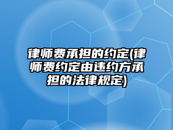 律師費承擔的約定(律師費約定由違約方承擔的法律規(guī)定)