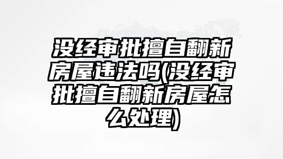 沒經審批擅自翻新房屋違法嗎(沒經審批擅自翻新房屋怎么處理)