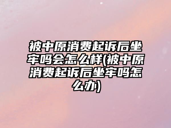 被中原消費起訴后坐牢嗎會怎么樣(被中原消費起訴后坐牢嗎怎么辦)