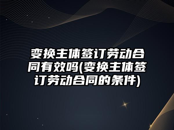 變換主體簽訂勞動合同有效嗎(變換主體簽訂勞動合同的條件)