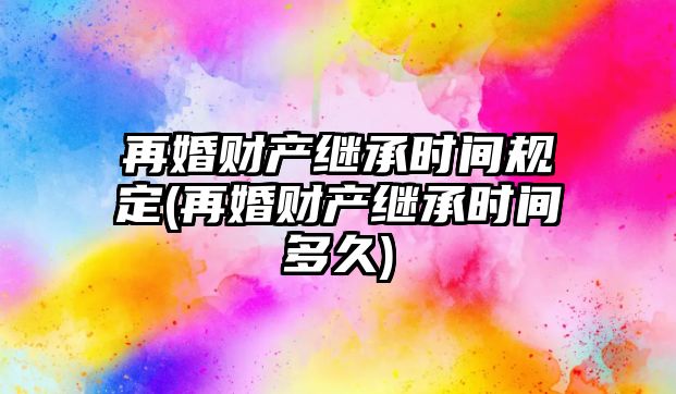 再婚財產繼承時間規定(再婚財產繼承時間多久)