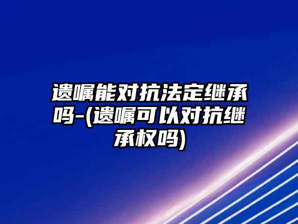 遺囑能對抗法定繼承嗎-(遺囑可以對抗繼承權嗎)