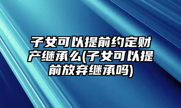 子女可以提前約定財產繼承么(子女可以提前放棄繼承嗎)