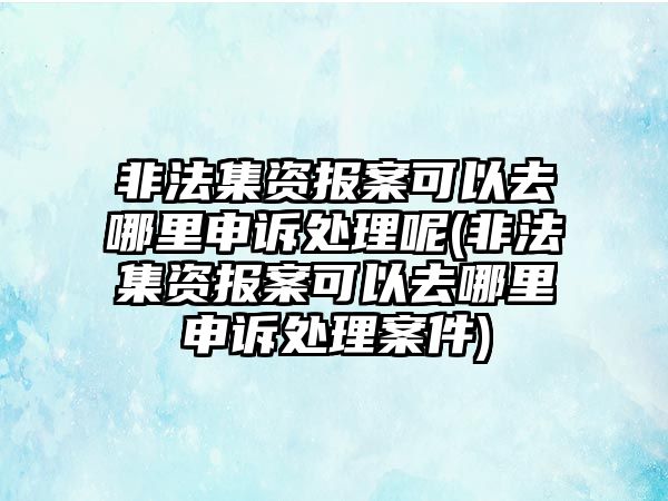 非法集資報案可以去哪里申訴處理呢(非法集資報案可以去哪里申訴處理案件)