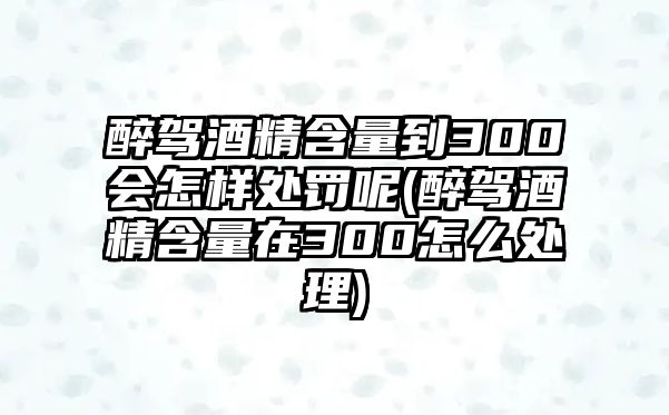 醉駕酒精含量到300會怎樣處罰呢(醉駕酒精含量在300怎么處理)