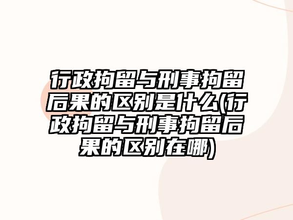 行政拘留與刑事拘留后果的區(qū)別是什么(行政拘留與刑事拘留后果的區(qū)別在哪)