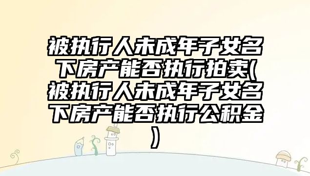 被執行人未成年子女名下房產能否執行拍賣(被執行人未成年子女名下房產能否執行公積金)