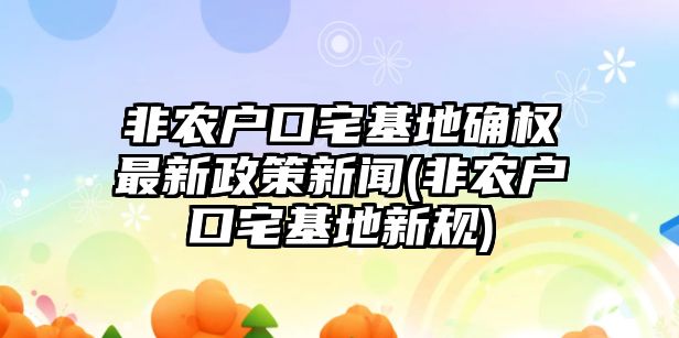 非農戶口宅基地確權最新政策新聞(非農戶口宅基地新規)